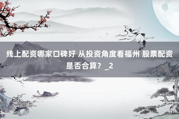 线上配资哪家口碑好 从投资角度看福州 股票配资是否合算？_2