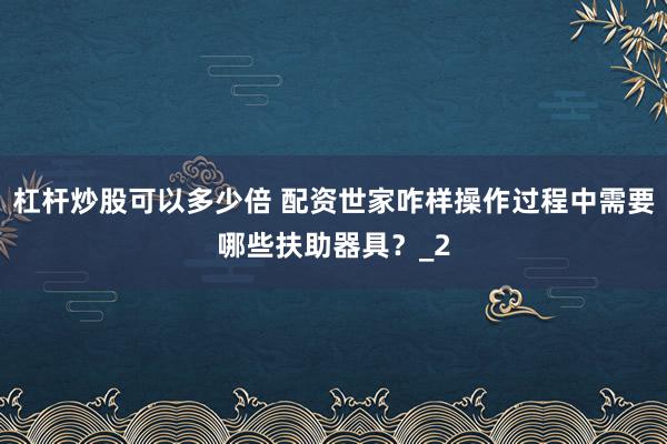 杠杆炒股可以多少倍 配资世家咋样操作过程中需要哪些扶助器具?_2