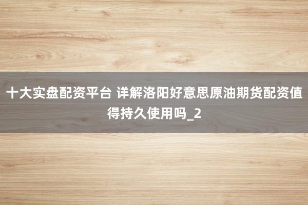 十大实盘配资平台 详解洛阳好意思原油期货配资值得持久使用吗_2