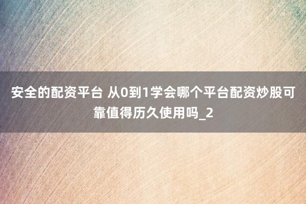 安全的配资平台 从0到1学会哪个平台配资炒股可靠值得历久使用吗_2