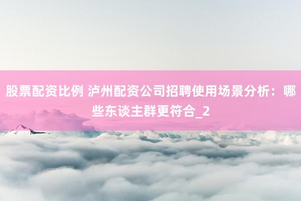 股票配资比例 泸州配资公司招聘使用场景分析：哪些东谈主群更符合_2