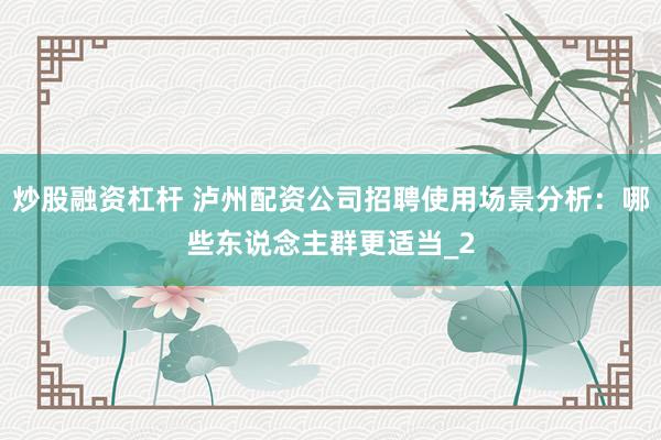 炒股融资杠杆 泸州配资公司招聘使用场景分析：哪些东说念主群更适当_2