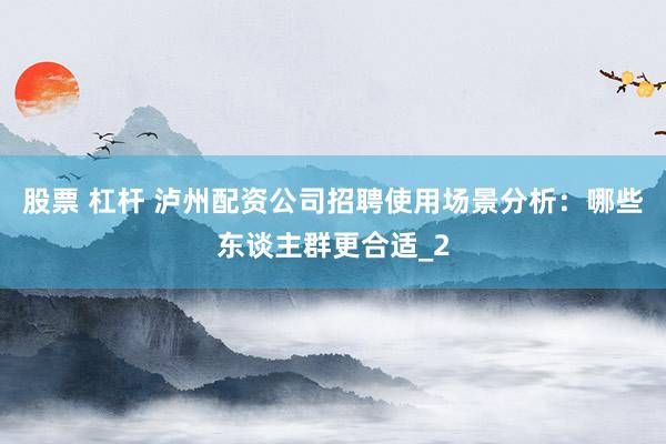 股票 杠杆 泸州配资公司招聘使用场景分析：哪些东谈主群更合适_2