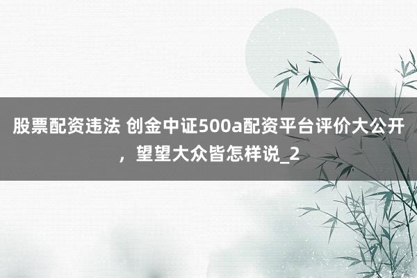 股票配资违法 创金中证500a配资平台评价大公开，望望大众皆怎样说_2