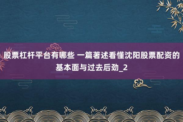 股票杠杆平台有哪些 一篇著述看懂沈阳股票配资的基本面与过去后劲_2