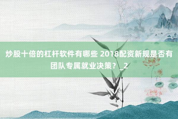 炒股十倍的杠杆软件有哪些 2018配资新规是否有团队专属就业决策？_2