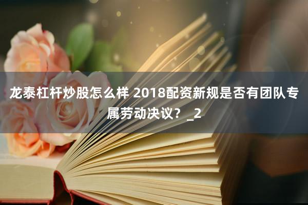 龙泰杠杆炒股怎么样 2018配资新规是否有团队专属劳动决议？_2