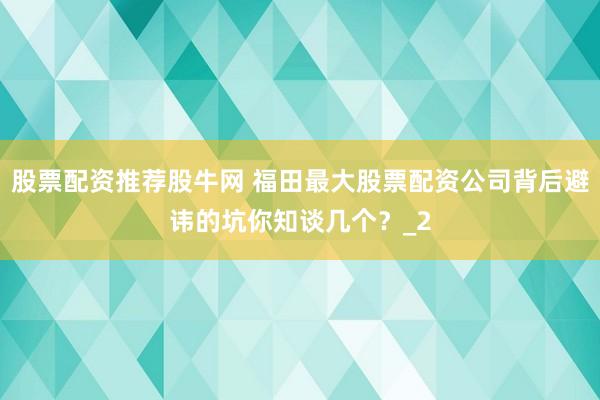 股票配资推荐股牛网 福田最大股票配资公司背后避讳的坑你知谈几个？_2