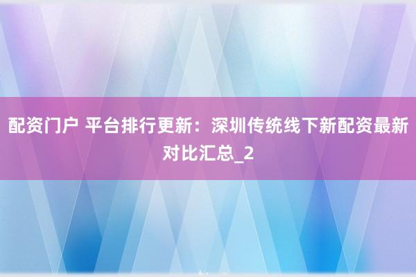 配资门户 平台排行更新：深圳传统线下新配资最新对比汇总_2