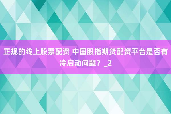 正规的线上股票配资 中国股指期货配资平台是否有冷启动问题？_2