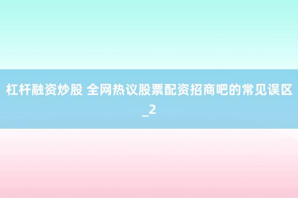 杠杆融资炒股 全网热议股票配资招商吧的常见误区_2