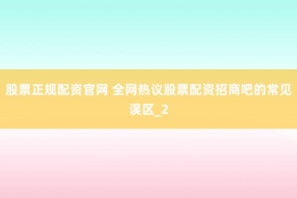 股票正规配资官网 全网热议股票配资招商吧的常见误区_2