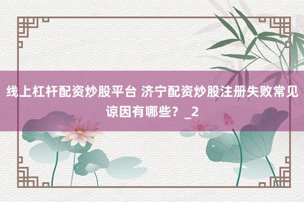 线上杠杆配资炒股平台 济宁配资炒股注册失败常见谅因有哪些？_2