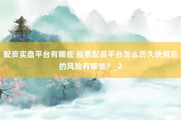 配资实盘平台有哪些 股票配资平台怎么历久使用后的风险有哪些？_2
