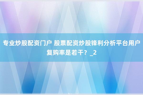 专业炒股配资门户 股票配资炒股锋利分析平台用户复购率是若干？_2