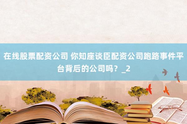 在线股票配资公司 你知座谈臣配资公司跑路事件平台背后的公司吗？_2