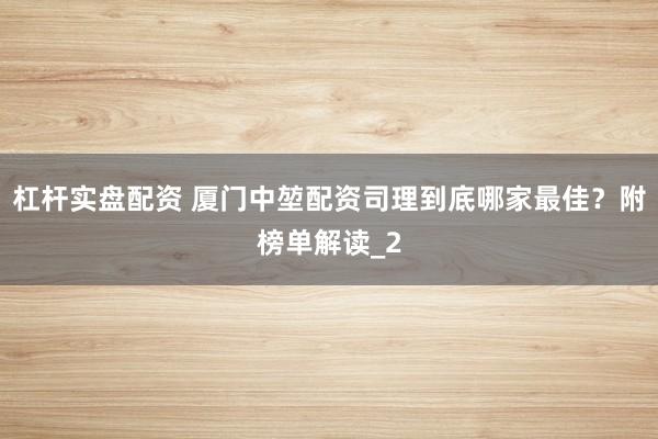 杠杆实盘配资 厦门中堃配资司理到底哪家最佳？附榜单解读_2