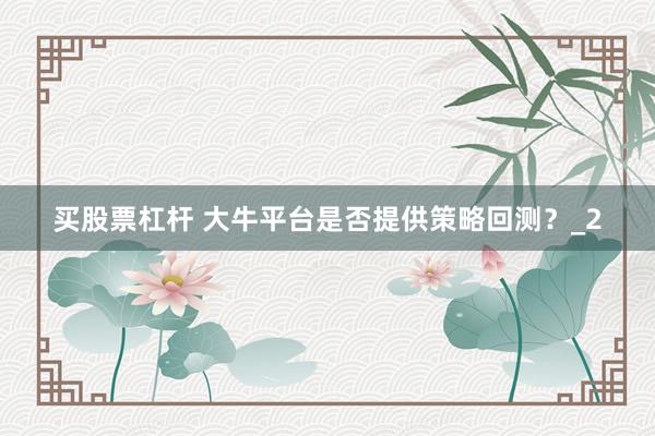 买股票杠杆 大牛平台是否提供策略回测？_2