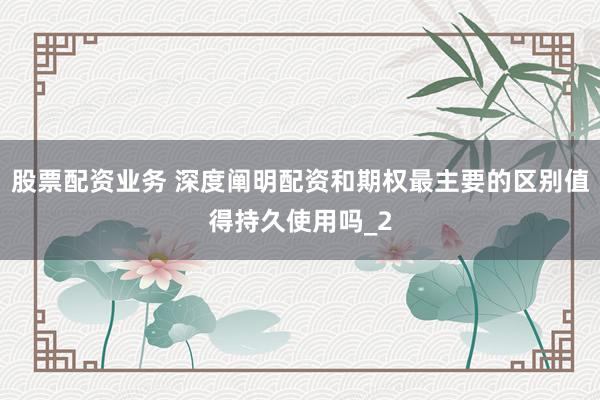 股票配资业务 深度阐明配资和期权最主要的区别值得持久使用吗_2