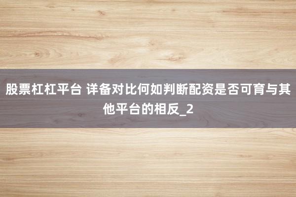 股票杠杠平台 详备对比何如判断配资是否可育与其他平台的相反_2