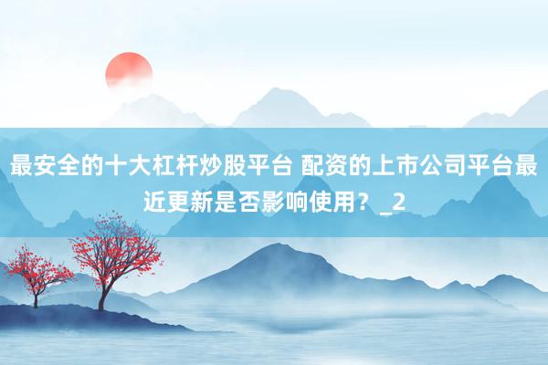 最安全的十大杠杆炒股平台 配资的上市公司平台最近更新是否影响使用？_2