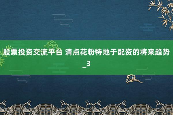 股票投资交流平台 清点花粉特地于配资的将来趋势_3