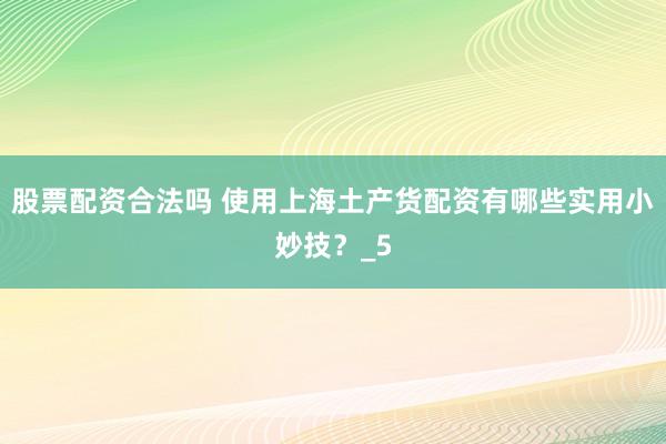 股票配资合法吗 使用上海土产货配资有哪些实用小妙技？_5