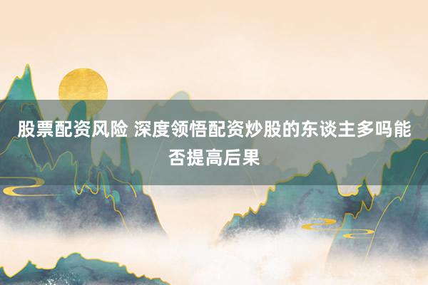 股票配资风险 深度领悟配资炒股的东谈主多吗能否提高后果